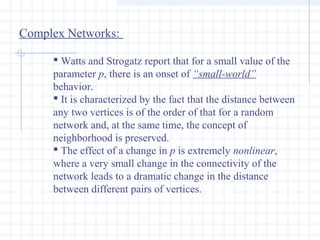 Complex Networks:
 Watts and Strogatz report that for a small value of the
parameter p, there is an onset of “small-world”
behavior.
 It is characterized by the fact that the distance between
any two vertices is of the order of that for a random
network and, at the same time, the concept of
neighborhood is preserved.
 The effect of a change in p is extremely nonlinear,
where a very small change in the connectivity of the
network leads to a dramatic change in the distance
between different pairs of vertices.

 