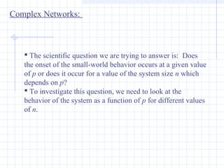 Complex Networks:

 The scientific question we are trying to answer is: Does
the onset of the small-world behavior occurs at a given value
of p or does it occur for a value of the system size n which
depends on p?
 To investigate this question, we need to look at the
behavior of the system as a function of p for different values
of n.

 