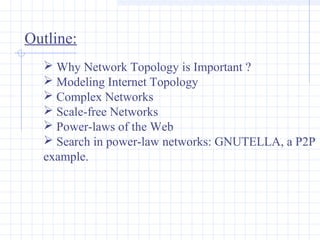 Outline:
 Why Network Topology is Important ?
 Modeling Internet Topology
 Complex Networks
 Scale-free Networks
 Power-laws of the Web
 Search in power-law networks: GNUTELLA, a P2P
example.

 