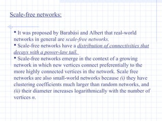 Scale-free networks:
 It was proposed by Barabási and Albert that real-world
networks in general are scale-free networks. 
 Scale-free networks have a distribution of connectivities that 
decays with a power-law tail. 
 Scale-free networks emerge in the context of a growing
network in which new vertices connect preferentially to the
more highly connected vertices in the network. Scale free
networks are also small-world networks because (i) they have
clustering coefficients much larger than random networks, and
(ii) their diameter increases logarithmically with the number of
vertices n.

 