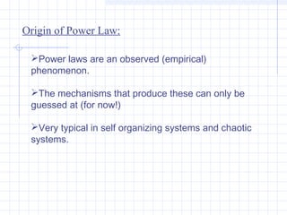 Origin of Power Law:
Power laws are an observed (empirical)
phenomenon.
The mechanisms that produce these can only be
guessed at (for now!)
Very typical in self organizing systems and chaotic
systems.

 