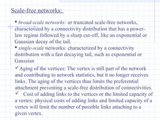 Scale-free networks:
 broad-scale networks: or truncated scale-free networks,
characterized by a connectivity distribution that has a powerlaw regime followed by a sharp cut-off, like an exponential or
Gaussian decay of the tail.
 single-scale networks: characterized by a connectivity
distribution with a fast decaying tail, such as exponential or
Gaussian
Aging of the vertices: The vertex is still part of the network
and contributing to network statistics, but it no longer receives
links. The aging of the vertices thus limits the preferential
attachment preventing a scale-free distribution of connectivities.
 Cost of adding links to the vertices or the limited capacity of
a vertex: physical costs of adding links and limited capacity of a
vertex will limit the number of possible links attaching to a
given vertex.

 