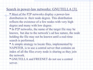 Search in power-law networks: GNUTELLA [3].
 Most of the P2P networks display a power-law
distribution in their node degree. This distribution
reflects the existence of a few nodes with very high
degree and many with low degree.
 In P2P networks, the name of the target file may be
known, but due to the network’s ad hoc nature, the node
holding the file may not be known until a real-time
search is performed.
 A simple strategy to locate files, implemented by
NAPSTER, is to use a central server that contains an
index of all the files every node is sharing as they join
the network.
 GNUTELLA and FREENET do not use a central
server.

 