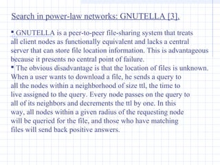 Search in power-law networks: GNUTELLA [3].
 GNUTELLA is a peer-to-peer file-sharing system that treats
all client nodes as functionally equivalent and lacks a central
server that can store file location information. This is advantageous
because it presents no central point of failure.
 The obvious disadvantage is that the location of files is unknown.
When a user wants to download a file, he sends a query to
all the nodes within a neighborhood of size ttl, the time to
live assigned to the query. Every node passes on the query to
all of its neighbors and decrements the ttl by one. In this
way, all nodes within a given radius of the requesting node
will be queried for the file, and those who have matching
files will send back positive answers.

 