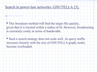 Search in power-law networks: GNUTELLA [3].

 This broadcast method will find the target file quickly,
given that it is located within a radius of ttl. However, broadcasting
is extremely costly in terms of bandwidth.
 Such a search strategy does not scale well. As query traffic
increases linearly with the size of GNUTELLA graph, nodes
become overloaded.

 