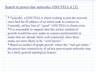 Search in power-law networks: GNUTELLA [3].
 Typically, a GNUTELLA client wishing to join the network
must find the IP address of an initial node to connect to.
Currently, ad hoc lists of ‘‘good’’ GNUTELLA clients exist.
 It is reasonable to suppose that this ad hoc method of
growth would bias new nodes to connect preferentially to
nodes that are already fairly well connected, since these
nodes are more likely to be ‘‘well known.’’
 Based on models of graph growth where the ‘‘rich get richer,’’
the power-law connectivity of ad hoc peer-to-peer networks may
be a fairly general topological feature.

 
