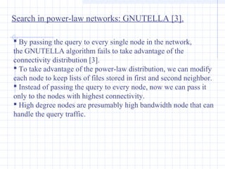 Search in power-law networks: GNUTELLA [3].
 By passing the query to every single node in the network,
the GNUTELLA algorithm fails to take advantage of the
connectivity distribution [3].
 To take advantage of the power-law distribution, we can modify
each node to keep lists of files stored in first and second neighbor.
 Instead of passing the query to every node, now we can pass it
only to the nodes with highest connectivity.
 High degree nodes are presumably high bandwidth node that can
handle the query traffic.

 