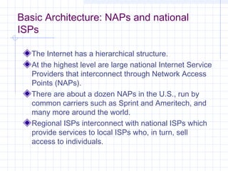 Basic Architecture: NAPs and national
ISPs
The Internet has a hierarchical structure.
At the highest level are large national Internet Service
Providers that interconnect through Network Access
Points (NAPs).
There are about a dozen NAPs in the U.S., run by
common carriers such as Sprint and Ameritech, and
many more around the world.
Regional ISPs interconnect with national ISPs which
provide services to local ISPs who, in turn, sell
access to individuals.

 