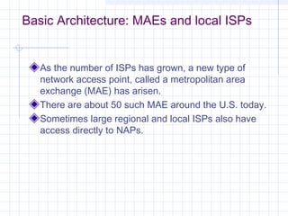 Basic Architecture: MAEs and local ISPs

As the number of ISPs has grown, a new type of
network access point, called a metropolitan area
exchange (MAE) has arisen.
There are about 50 such MAE around the U.S. today.
Sometimes large regional and local ISPs also have
access directly to NAPs.

 