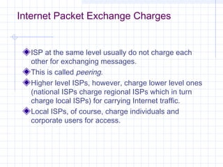 Internet Packet Exchange Charges

ISP at the same level usually do not charge each
other for exchanging messages.
This is called peering.
Higher level ISPs, however, charge lower level ones
(national ISPs charge regional ISPs which in turn
charge local ISPs) for carrying Internet traffic.
Local ISPs, of course, charge individuals and
corporate users for access.

 