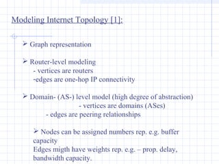 Modeling Internet Topology [1]:
 Graph representation
 Router-level modeling
- vertices are routers
-edges are one-hop IP connectivity
 Domain- (AS-) level model (high degree of abstraction)
- vertices are domains (ASes)
- edges are peering relationships
 Nodes can be assigned numbers rep. e.g. buffer
capacity
Edges migth have weights rep. e.g. – prop. delay,
bandwidth capacity.

 