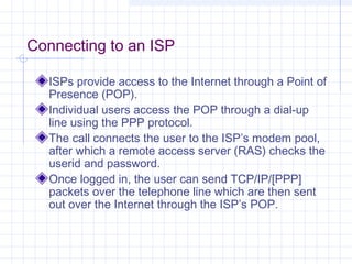 Connecting to an ISP
ISPs provide access to the Internet through a Point of
Presence (POP).
Individual users access the POP through a dial-up
line using the PPP protocol.
The call connects the user to the ISP’s modem pool,
after which a remote access server (RAS) checks the
userid and password.
Once logged in, the user can send TCP/IP/[PPP]
packets over the telephone line which are then sent
out over the Internet through the ISP’s POP.

 
