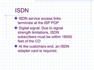 ISDN
ISDN service access links
terminate at the ISP POP
Digital signal. Due to signal
strength limitations, ISDN
subscribers must be within 18000
feet of the CO
At the customers end, an ISDN
adapter card is required.

 