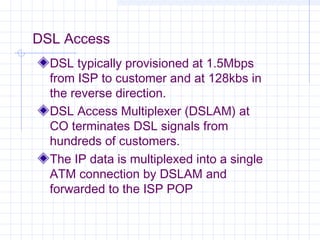 DSL Access
DSL typically provisioned at 1.5Mbps
from ISP to customer and at 128kbs in
the reverse direction.
DSL Access Multiplexer (DSLAM) at
CO terminates DSL signals from
hundreds of customers.
The IP data is multiplexed into a single
ATM connection by DSLAM and
forwarded to the ISP POP

 