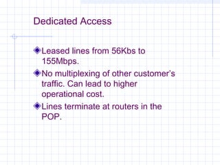 Dedicated Access
Leased lines from 56Kbs to
155Mbps.
No multiplexing of other customer’s
traffic. Can lead to higher
operational cost.
Lines terminate at routers in the
POP.

 
