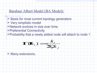 Barabasi Albert Model (BA Model):
 Basis for most current topology generators
 Very simplistic model
Network evolves in size over time.
Preferential Connectivity
Probability that a newly added node will attach to node ‘i’

ki
Πi ) =
(k
Σ j
jk
 Many extensions.

 