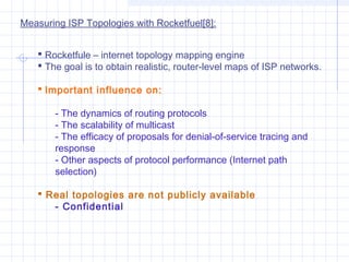 Measuring ISP Topologies with Rocketfuel[8]:
 Rocketfule – internet topology mapping engine
 The goal is to obtain realistic, router-level maps of ISP networks.
 Important influence on:
- The dynamics of routing protocols
- The scalability of multicast
- The efficacy of proposals for denial-of-service tracing and
response
- Other aspects of protocol performance (Internet path
selection)
 Real topologies are not publicly available
- Confidential

 