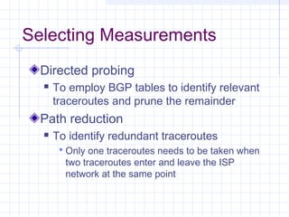Selecting Measurements
Directed probing


To employ BGP tables to identify relevant
traceroutes and prune the remainder

Path reduction


To identify redundant traceroutes
 Only one traceroutes needs to be taken when

two traceroutes enter and leave the ISP
network at the same point

 