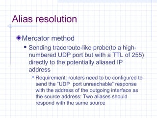 Alias resolution
Mercator method


Sending traceroute-like probe(to a highnumbered UDP port but with a TTL of 255)
directly to the potentially aliased IP
address
 Requirement: routers need to be configured to

send the “UDP port unreachable” response
with the address of the outgoing interface as
the source address: Two aliases should
respond with the same source

 