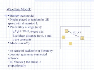 Waxman Model:
 Router level model
 Nodes placed at random in 2D
space with dimension L
 Probability of edge (u,v):

a*e(-d / (bL) ), where d is
Euclidean distance (u,v), a and
b are constants
 Models locality
- no sense of backbone or hierarchy
- does not guarantee connected
network
- as #nodes ↑ the #links ↑
proportionally

u

d(u,v)
v

 