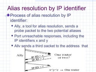 Alias resolution by IP identifier
Process of alias resolution by IP
identifier:






Ally, a tool for alias resolution, sends a
probe packet to the two potential aliases
Port unreachable responses, including the
IP identifiers x and y
Ally sends a third packet to the address that
responded first

 