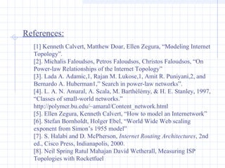 References:
[1] Kenneth Calvert, Matthew Doar, Ellen Zegura, “Modeling Internet
Topology”.
[2]. Michalis Faloudsos, Petros Faloudsos, Christos Faloudsos, “On
Power-law Relationships of the Internet Topology”
[3]. Lada A. Adamic,1, Rajan M. Lukose,1, Amit R. Puniyani,2, and
Bernardo A. Huberman1,” Search in power-law networks”.
[4]. L. A. N. Amaral, A. Scala, M. Barthélémy, & H. E. Stanley, 1997,
“Classes of small-world networks.”
http://polymer.bu.edu/~amaral/Content_network.html
[5]. Ellen Zegura, Kenneth Calvert, “How to model an Internetwork”
[6]. Stefan Bornholdt, Holger Ebel, “World Wide Web scaling
exponent from Simon’s 1955 model”
[7]. S. Halabi and D. McPherson, Internet Routing Architectures, 2nd
ed., Cisco Press, Indianapolis, 2000.
[8]. Neil Spring Ratul Mahajan David Wetherall, Measuring ISP
Topologies with Rocketfuel

 