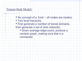 Transit-Stub Model:
 No concept of a ‘host’ – all nodes are routers.
 Two level hierarchy
 First generate a number of transit domains,
then generate a set of stub networks.
 Given average edge-count, produce a
random graph, making sure that it is
connected.

 