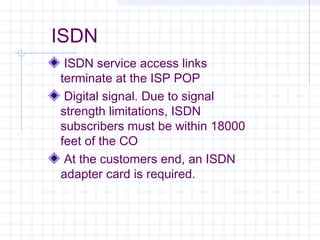 ISDN
ISDN service access links
terminate at the ISP POP
Digital signal. Due to signal
strength limitations, ISDN
subscribe...