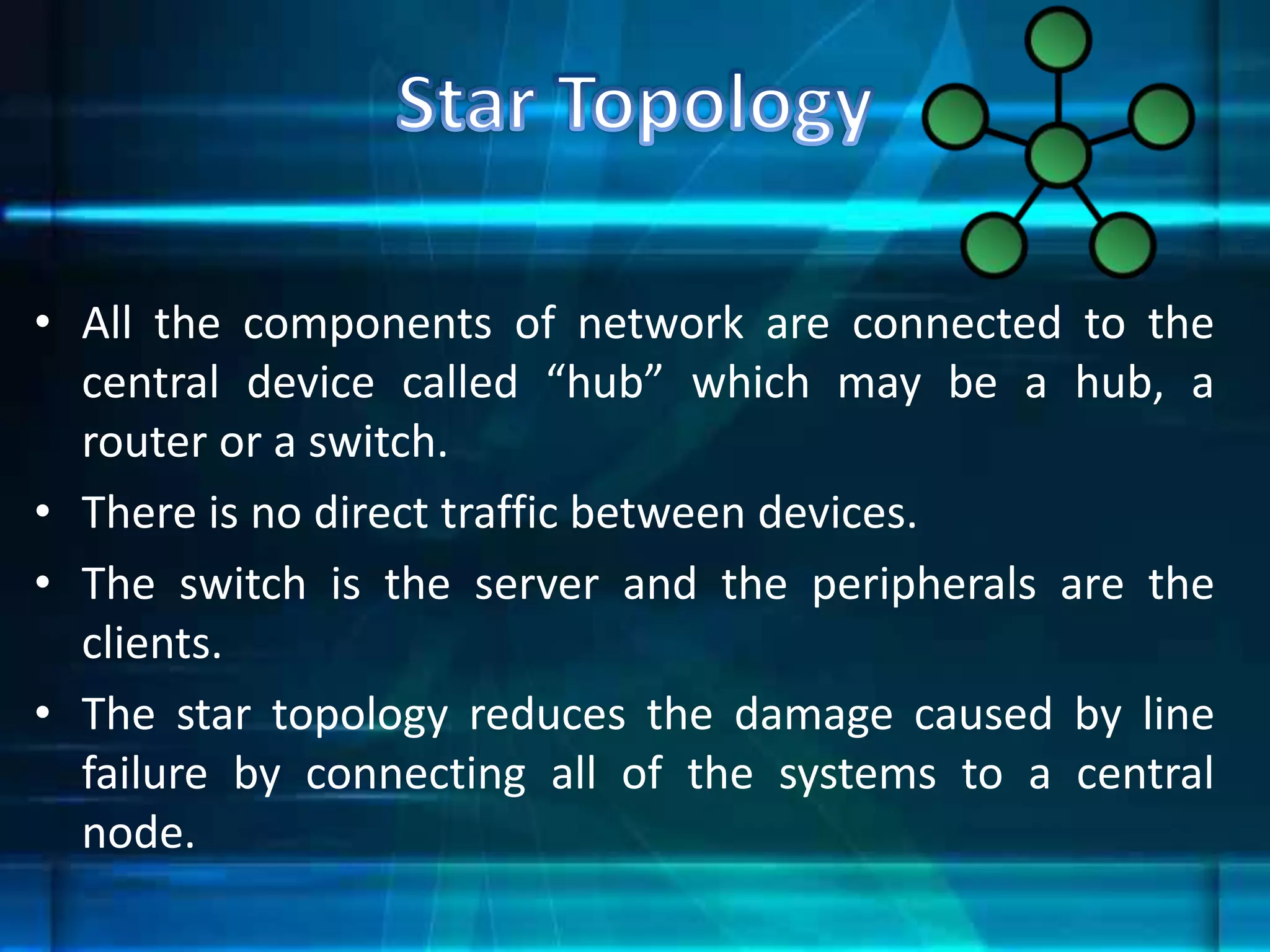 • All the components of network are connected to the
central device called “hub” which may be a hub, a
router or a switch.
• There is no direct traffic between devices.
• The switch is the server and the peripherals are the
clients.
• The star topology reduces the damage caused by line
failure by connecting all of the systems to a central
node.
 