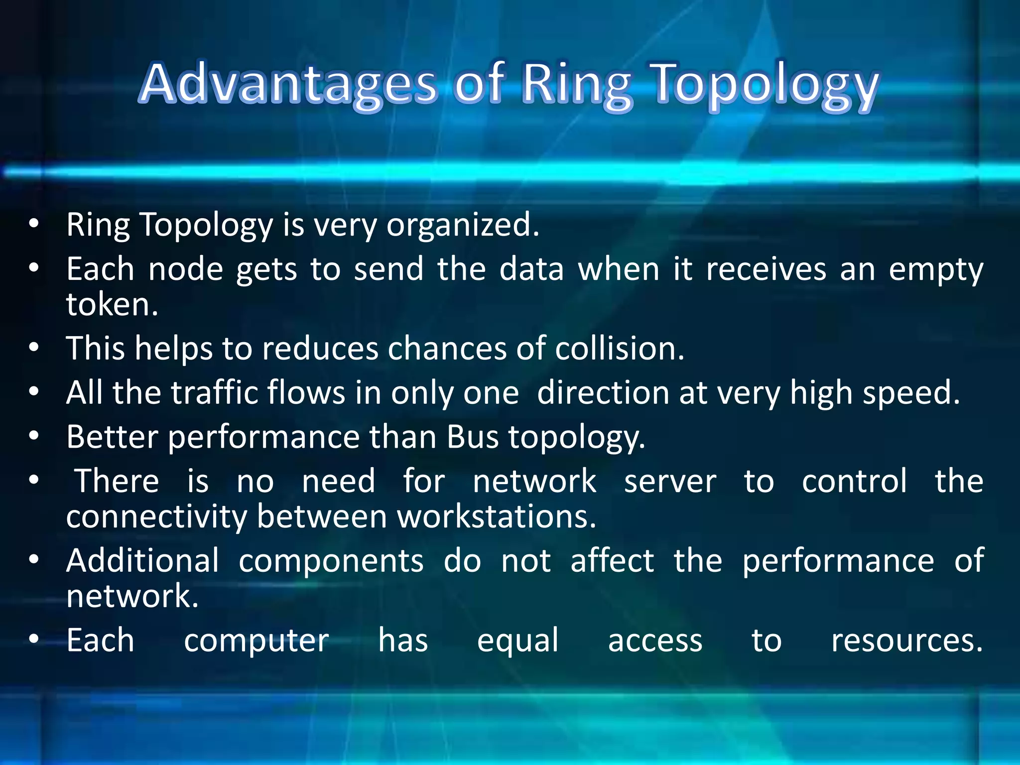 • Ring Topology is very organized.
• Each node gets to send the data when it receives an empty
token.
• This helps to reduces chances of collision.
• All the traffic flows in only one direction at very high speed.
• Better performance than Bus topology.
• There is no need for network server to control the
connectivity between workstations.
• Additional components do not affect the performance of
network.
• Each computer has equal access to resources.
 