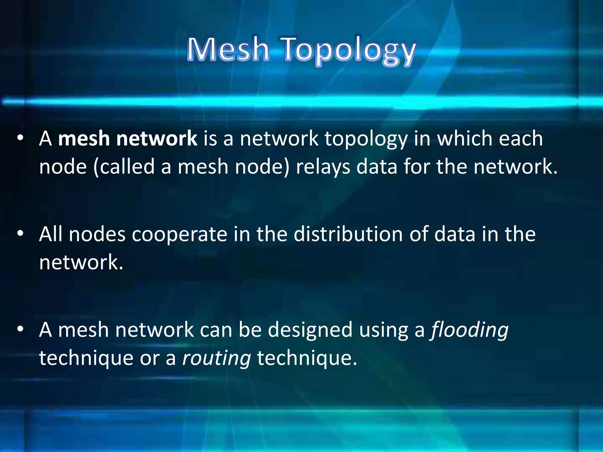 • A mesh network is a network topology in which each
node (called a mesh node) relays data for the network.
• All nodes cooperate in the distribution of data in the
network.
• A mesh network can be designed using a flooding
technique or a routing technique.
 