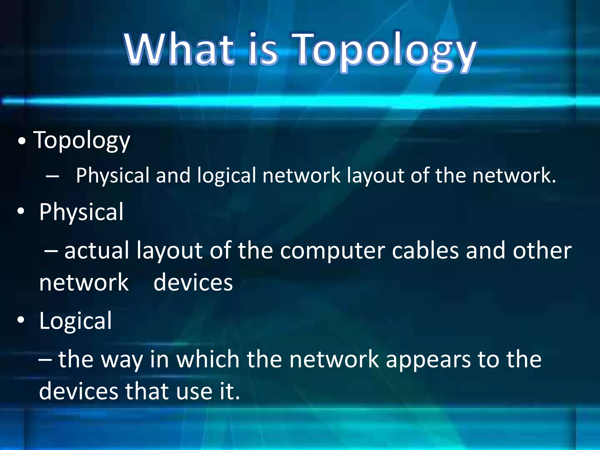 • Topology
– Physical and logical network layout of the network.
• Physical
– actual layout of the computer cables and other
network devices
• Logical
– the way in which the network appears to the
devices that use it.
 