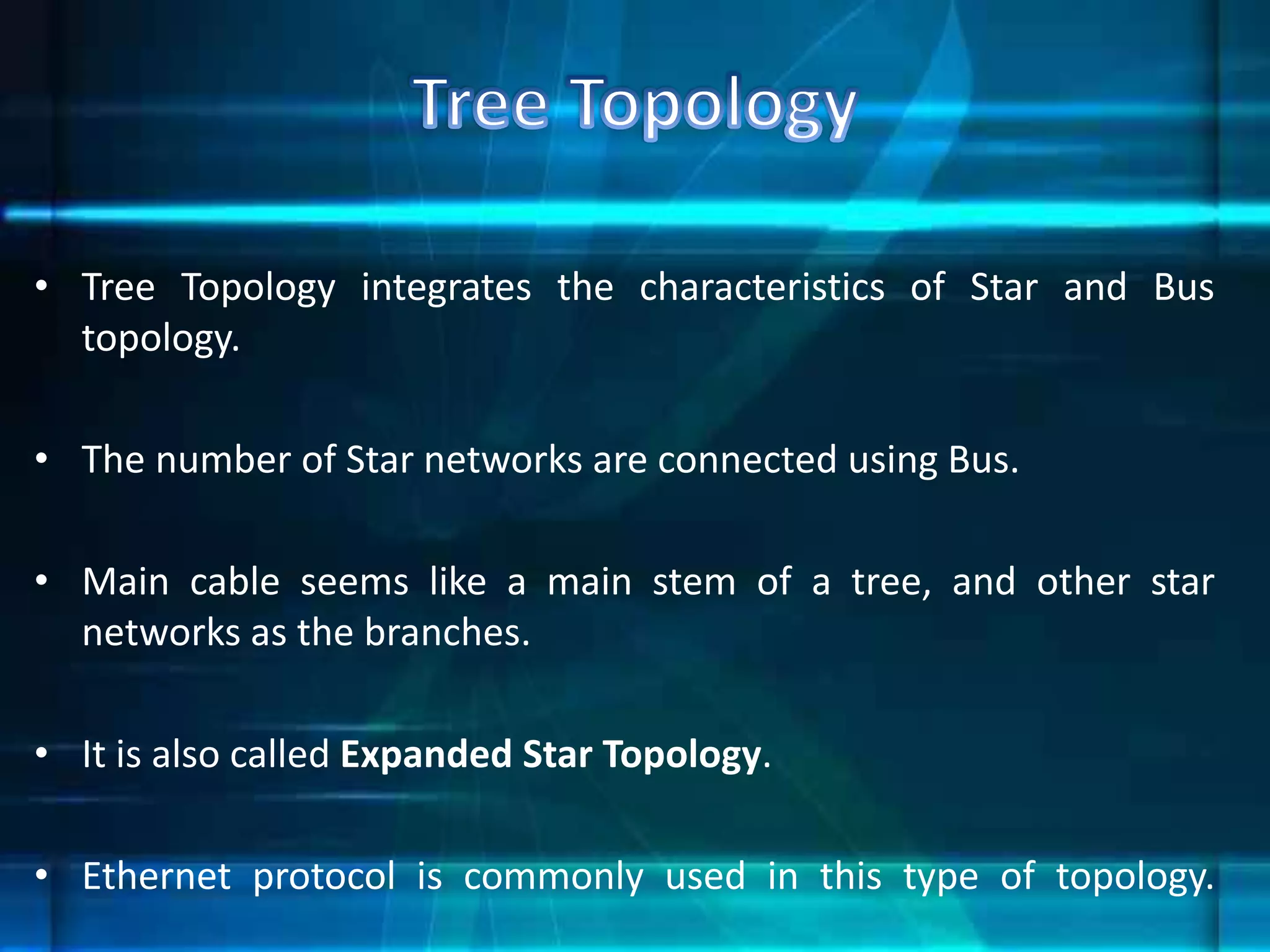 • Tree Topology integrates the characteristics of Star and Bus
topology.
• The number of Star networks are connected using Bus.
• Main cable seems like a main stem of a tree, and other star
networks as the branches.
• It is also called Expanded Star Topology.
• Ethernet protocol is commonly used in this type of topology.
 