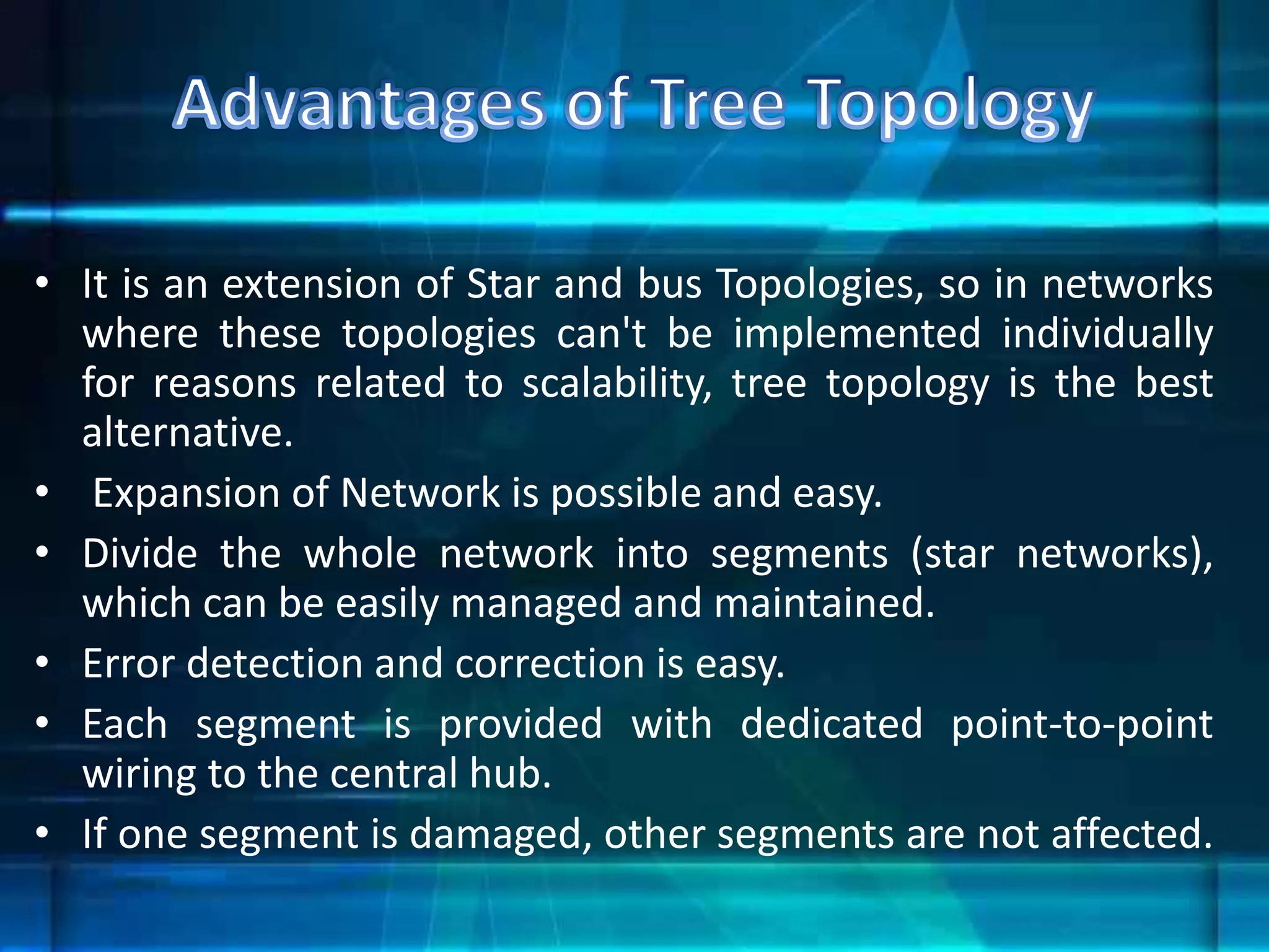 • It is an extension of Star and bus Topologies, so in networks
where these topologies can't be implemented individually
for reasons related to scalability, tree topology is the best
alternative.
• Expansion of Network is possible and easy.
• Divide the whole network into segments (star networks),
which can be easily managed and maintained.
• Error detection and correction is easy.
• Each segment is provided with dedicated point-to-point
wiring to the central hub.
• If one segment is damaged, other segments are not affected.
 