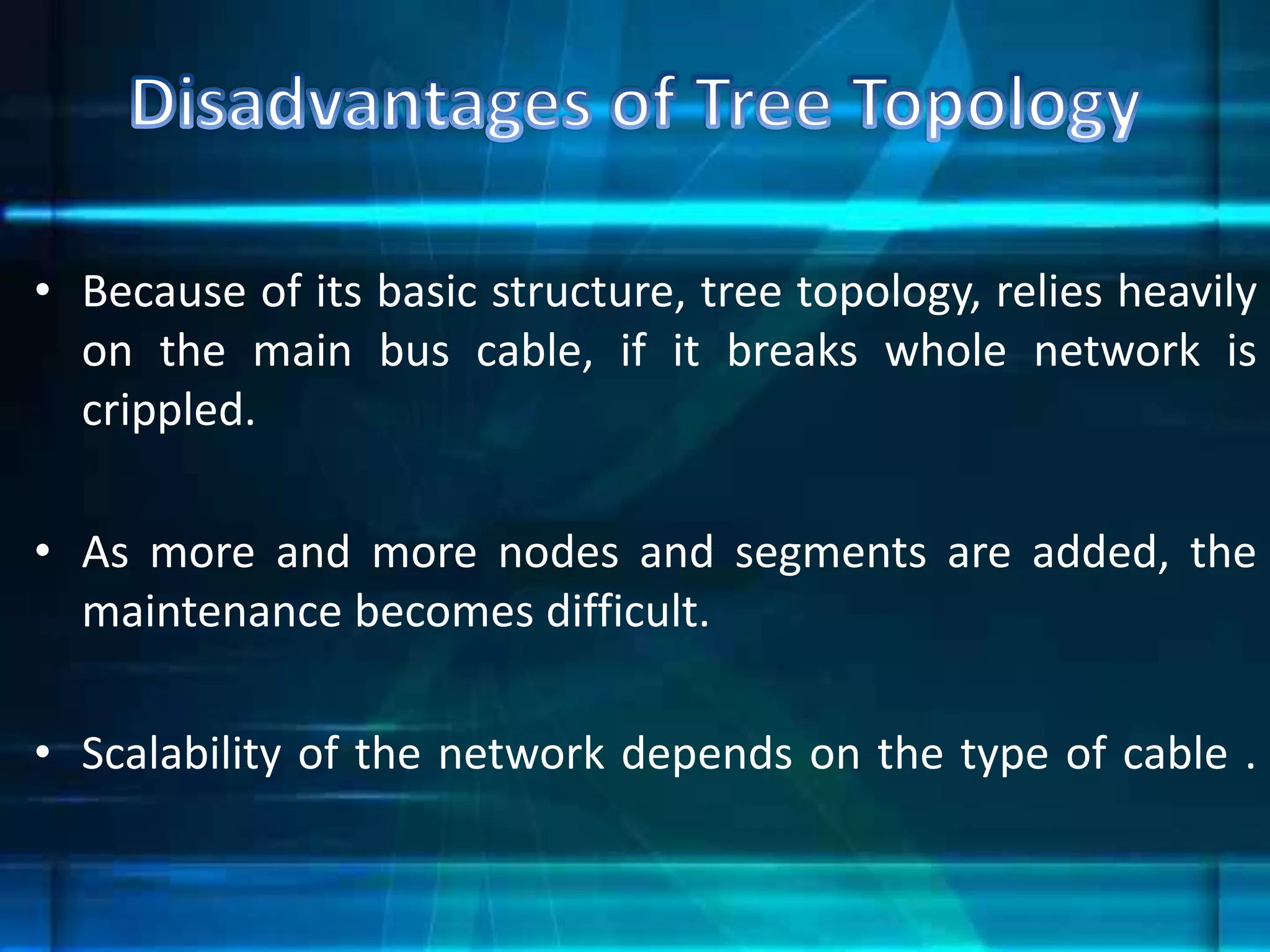 • Because of its basic structure, tree topology, relies heavily
on the main bus cable, if it breaks whole network is
crippled.
• As more and more nodes and segments are added, the
maintenance becomes difficult.
• Scalability of the network depends on the type of cable .
 