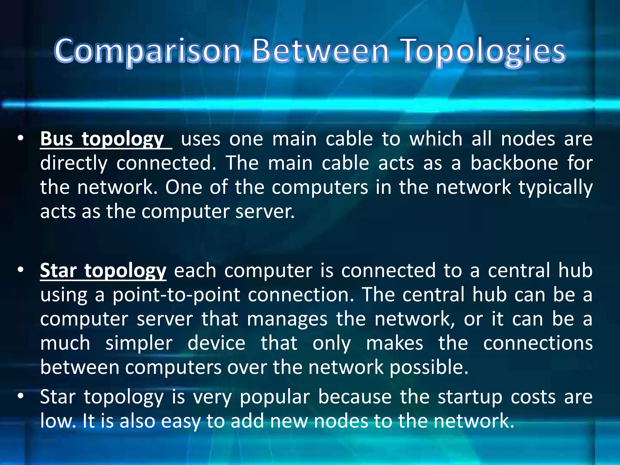 • Bus topology uses one main cable to which all nodes are
directly connected. The main cable acts as a backbone for
the network. One of the computers in the network typically
acts as the computer server.
• Star topology each computer is connected to a central hub
using a point-to-point connection. The central hub can be a
computer server that manages the network, or it can be a
much simpler device that only makes the connections
between computers over the network possible.
• Star topology is very popular because the startup costs are
low. It is also easy to add new nodes to the network.
 