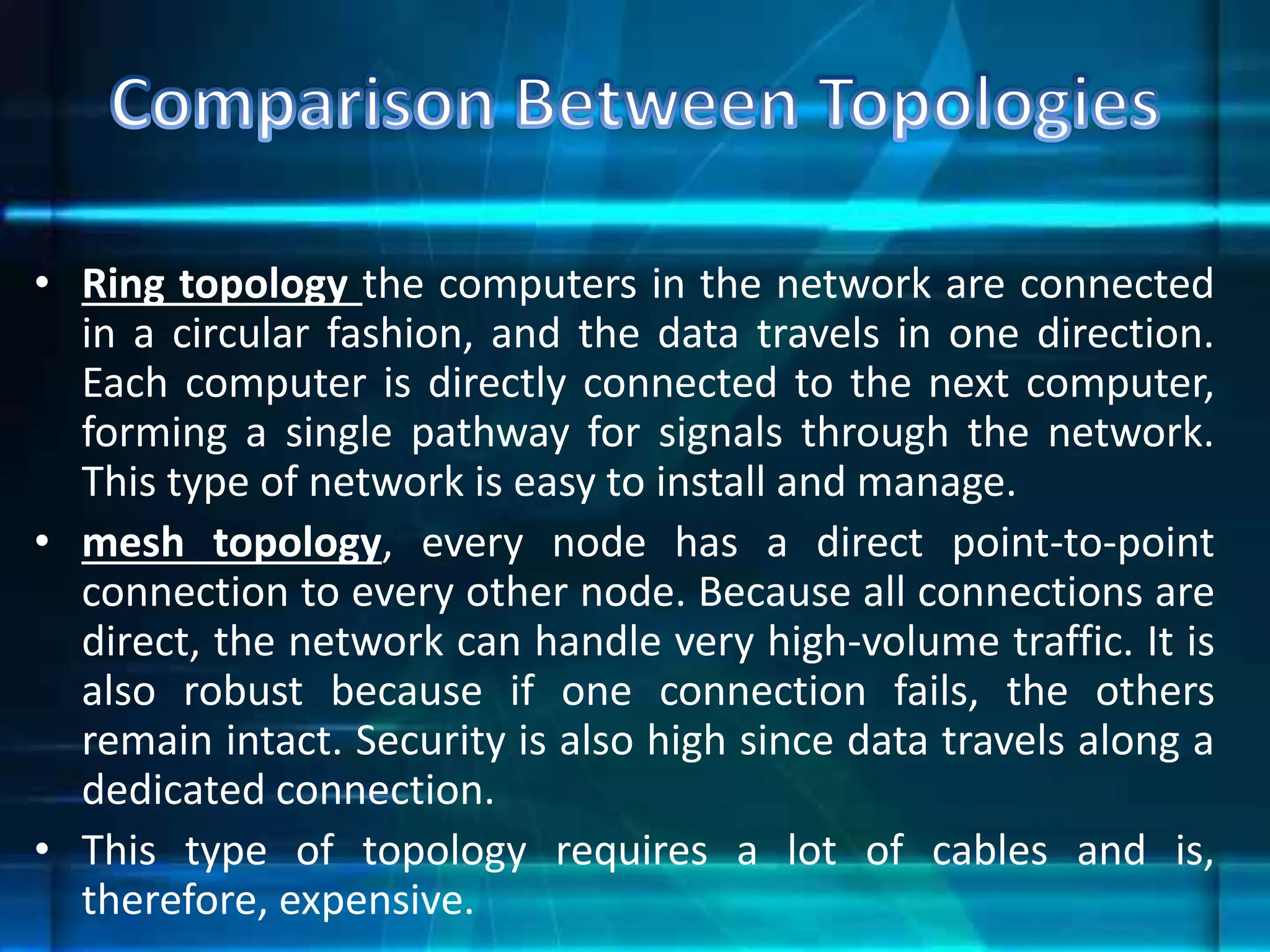 • Ring topology the computers in the network are connected
in a circular fashion, and the data travels in one direction.
Each computer is directly connected to the next computer,
forming a single pathway for signals through the network.
This type of network is easy to install and manage.
• mesh topology, every node has a direct point-to-point
connection to every other node. Because all connections are
direct, the network can handle very high-volume traffic. It is
also robust because if one connection fails, the others
remain intact. Security is also high since data travels along a
dedicated connection.
• This type of topology requires a lot of cables and is,
therefore, expensive.
 