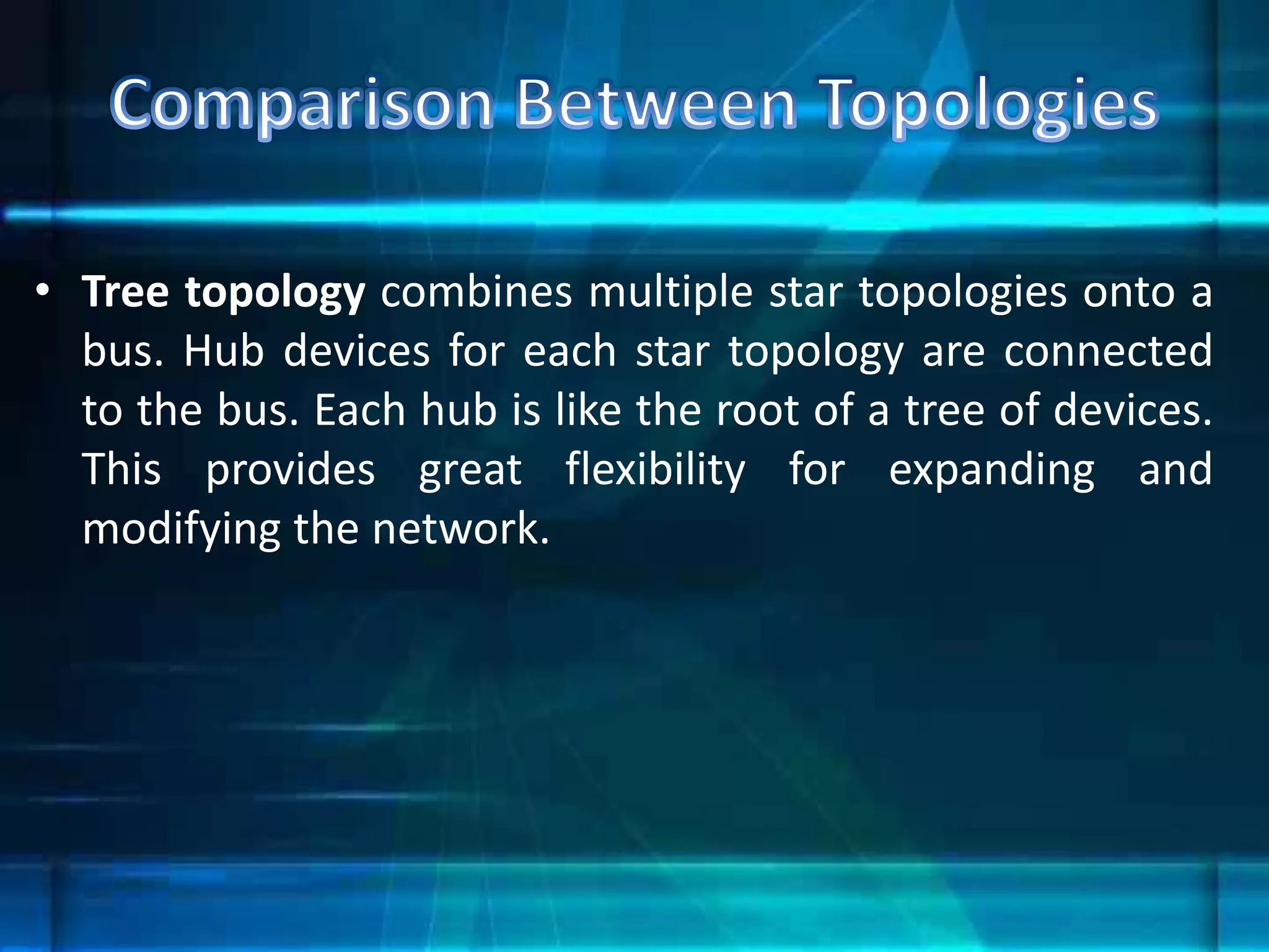 • Tree topology combines multiple star topologies onto a
bus. Hub devices for each star topology are connected
to the bus. Each hub is like the root of a tree of devices.
This provides great flexibility for expanding and
modifying the network.
 
