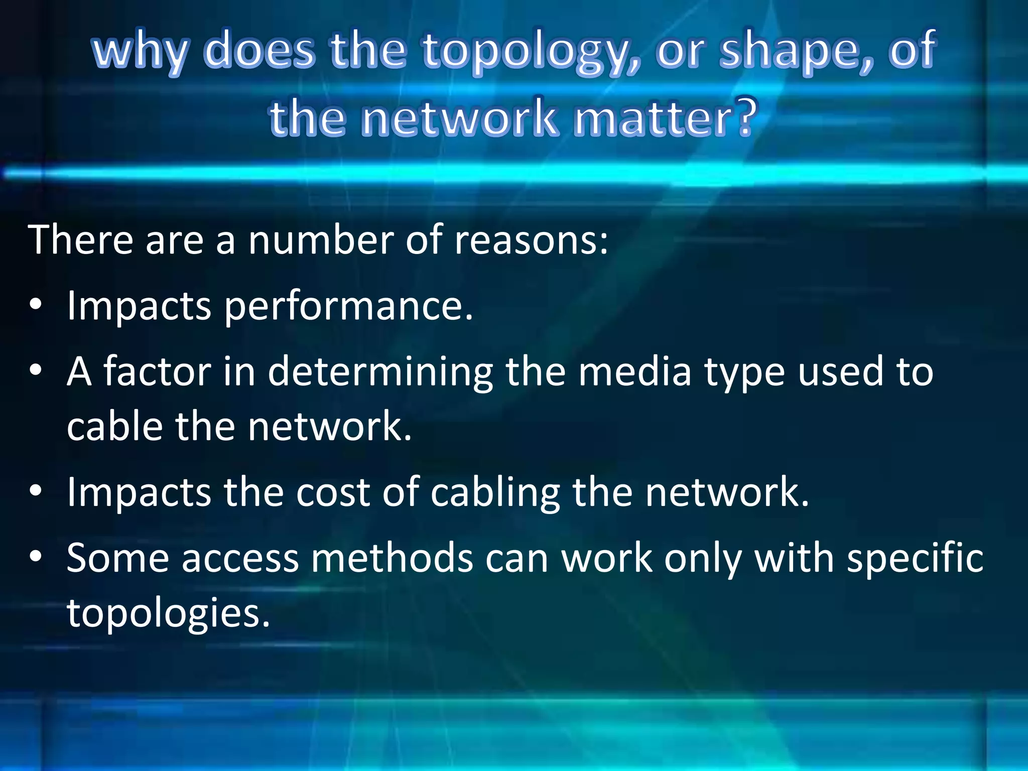 There are a number of reasons:
• Impacts performance.
• A factor in determining the media type used to
cable the network.
• Impacts the cost of cabling the network.
• Some access methods can work only with specific
topologies.
 