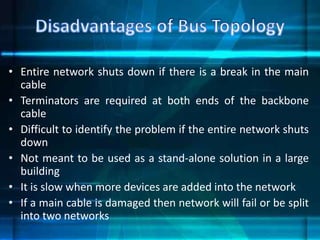• Entire network shuts down if there is a break in the main
cable
• Terminators are required at both ends of the backbone
cable
• Difficult to identify the problem if the entire network shuts
down
• Not meant to be used as a stand-alone solution in a large
building
• It is slow when more devices are added into the network
• If a main cable is damaged then network will fail or be split
into two networks
 