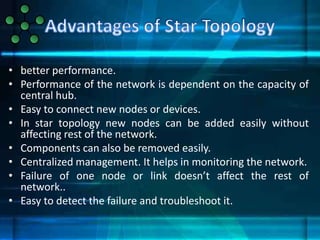• better performance.
• Performance of the network is dependent on the capacity of
central hub.
• Easy to connect new nodes or devices.
• In star topology new nodes can be added easily without
affecting rest of the network.
• Components can also be removed easily.
• Centralized management. It helps in monitoring the network.
• Failure of one node or link doesn’t affect the rest of
network..
• Easy to detect the failure and troubleshoot it.
 