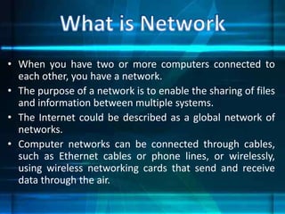 • When you have two or more computers connected to
each other, you have a network.
• The purpose of a network is to enable the sharing of files
and information between multiple systems.
• The Internet could be described as a global network of
networks.
• Computer networks can be connected through cables,
such as Ethernet cables or phone lines, or wirelessly,
using wireless networking cards that send and receive
data through the air.
 