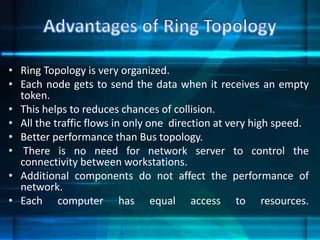 • Ring Topology is very organized.
• Each node gets to send the data when it receives an empty
token.
• This helps to reduces chances of collision.
• All the traffic flows in only one direction at very high speed.
• Better performance than Bus topology.
• There is no need for network server to control the
connectivity between workstations.
• Additional components do not affect the performance of
network.
• Each computer has equal access to resources.
 