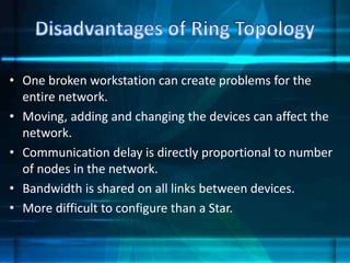 • One broken workstation can create problems for the
entire network.
• Moving, adding and changing the devices can affect the
network.
• Communication delay is directly proportional to number
of nodes in the network.
• Bandwidth is shared on all links between devices.
• More difficult to configure than a Star.
 
