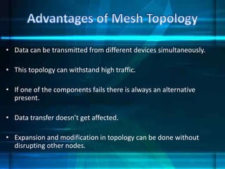 • Data can be transmitted from different devices simultaneously.
• This topology can withstand high traffic.
• If one of the components fails there is always an alternative
present.
• Data transfer doesn’t get affected.
• Expansion and modification in topology can be done without
disrupting other nodes.
 
