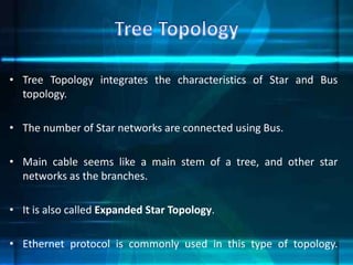 • Tree Topology integrates the characteristics of Star and Bus
topology.
• The number of Star networks are connected using Bus.
• Main cable seems like a main stem of a tree, and other star
networks as the branches.
• It is also called Expanded Star Topology.
• Ethernet protocol is commonly used in this type of topology.
 