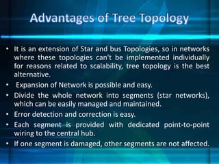 • It is an extension of Star and bus Topologies, so in networks
where these topologies can't be implemented individually
for reasons related to scalability, tree topology is the best
alternative.
• Expansion of Network is possible and easy.
• Divide the whole network into segments (star networks),
which can be easily managed and maintained.
• Error detection and correction is easy.
• Each segment is provided with dedicated point-to-point
wiring to the central hub.
• If one segment is damaged, other segments are not affected.
 