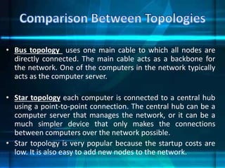 • Bus topology uses one main cable to which all nodes are
directly connected. The main cable acts as a backbone for
the network. One of the computers in the network typically
acts as the computer server.
• Star topology each computer is connected to a central hub
using a point-to-point connection. The central hub can be a
computer server that manages the network, or it can be a
much simpler device that only makes the connections
between computers over the network possible.
• Star topology is very popular because the startup costs are
low. It is also easy to add new nodes to the network.
 
