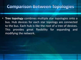 • Tree topology combines multiple star topologies onto a
bus. Hub devices for each star topology are connected
to the bus. Each hub is like the root of a tree of devices.
This provides great flexibility for expanding and
modifying the network.
 