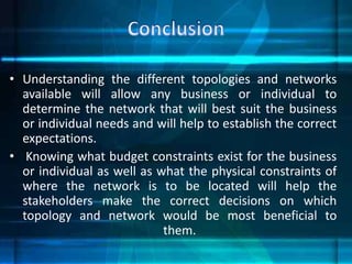 • Understanding the different topologies and networks
available will allow any business or individual to
determine the network that will best suit the business
or individual needs and will help to establish the correct
expectations.
• Knowing what budget constraints exist for the business
or individual as well as what the physical constraints of
where the network is to be located will help the
stakeholders make the correct decisions on which
topology and network would be most beneficial to
them.
 